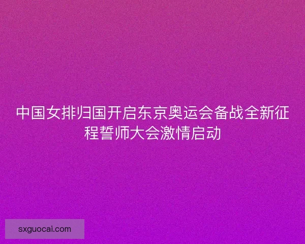 中国女排归国开启东京奥运会备战全新征程誓师大会激情启动