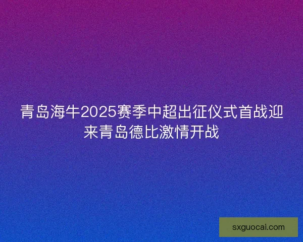 青岛海牛2025赛季中超出征仪式首战迎来青岛德比激情开战