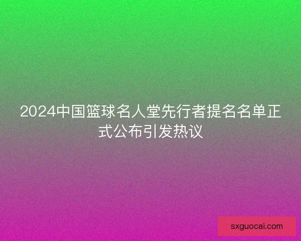 2024中国篮球名人堂先行者提名名单正式公布引发热议