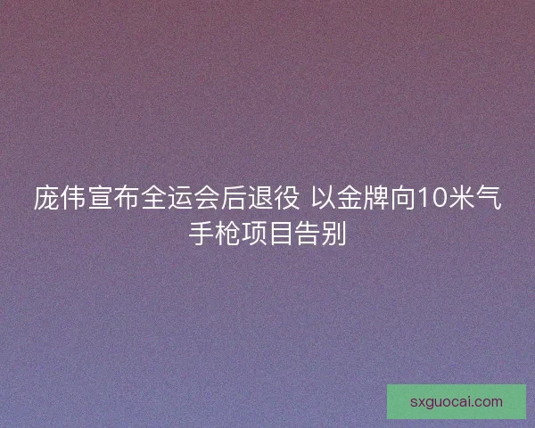 庞伟宣布全运会后退役 以金牌向10米气手枪项目告别 庞伟宣布全运会后退役 以金牌向10米气手枪项目告别