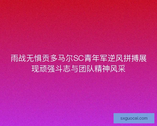 雨战无惧贡多马尔SC青年军逆风拼搏展现顽强斗志与团队精神风采