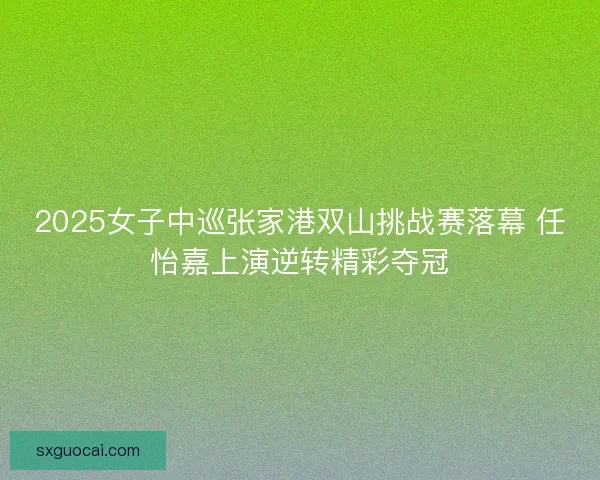 2025女子中巡张家港双山挑战赛落幕 任怡嘉上演逆转精彩夺冠