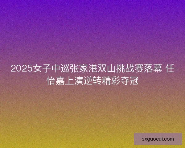 2025女子中巡张家港双山挑战赛落幕 任怡嘉上演逆转精彩夺冠 2025女子中巡张家港双山挑战赛落幕 任怡嘉上演逆转精彩夺冠