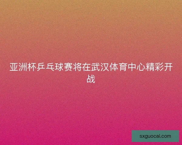 亚洲杯乒乓球赛将在武汉体育中心精彩开战 亚洲杯乒乓球赛将在武汉体育中心精彩开战