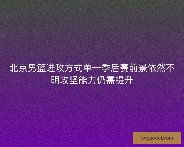 北京男篮进攻方式单一季后赛前景依然不明攻坚能力仍需提升