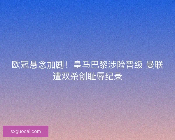 欧冠悬念加剧!皇马巴黎涉险晋级 曼联遭双杀创耻辱纪录 欧冠悬念加剧!皇马巴黎涉险晋级 曼联遭双杀创耻辱纪录