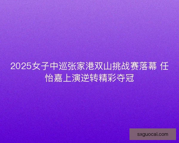 2025女子中巡张家港双山挑战赛落幕 任怡嘉上演逆转精彩夺冠