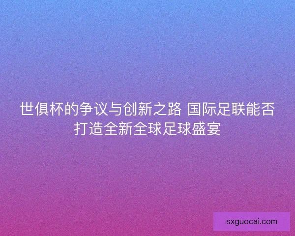 世俱杯的争议与创新之路 国际足联能否打造全新全球足球盛宴 世俱杯的争议与创新之路 国际足联能否打造全新全球足球盛宴