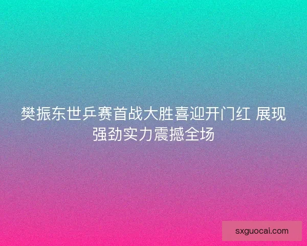 樊振东世乒赛首战大胜喜迎开门红 展现强劲实力震撼全场