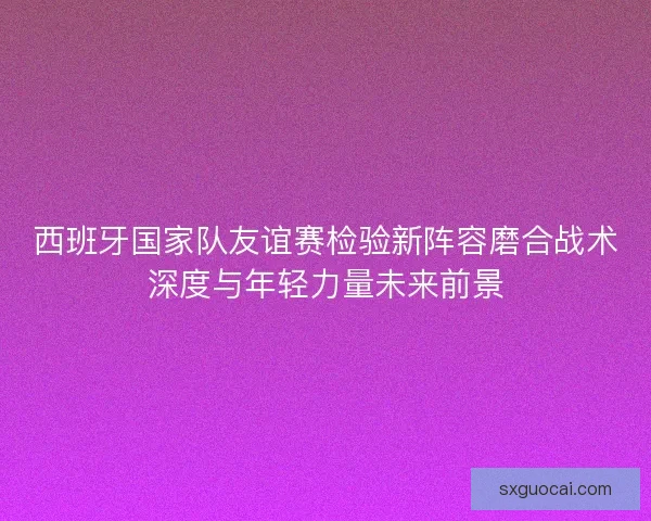 西班牙国家队友谊赛检验新阵容磨合战术深度与年轻力量未来前景