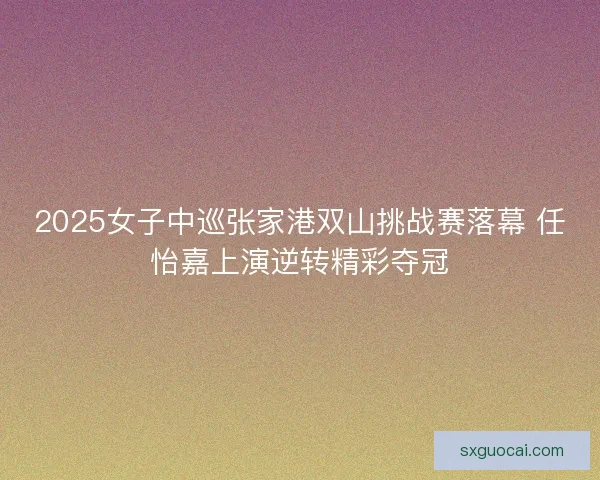 2025女子中巡张家港双山挑战赛落幕 任怡嘉上演逆转精彩夺冠