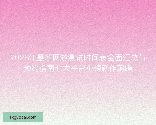 2026年最新网游测试时间表全面汇总与预约指南七大平台重磅新作前瞻