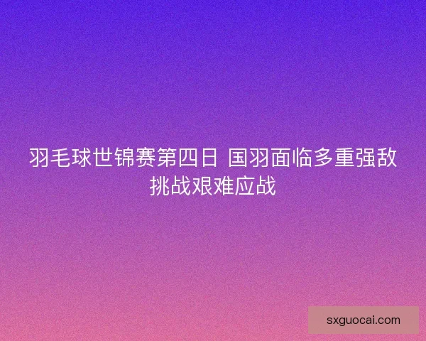 羽毛球世锦赛第四日 国羽面临多重强敌挑战艰难应战 羽毛球世锦赛第四日 国羽面临多重强敌挑战艰难应战