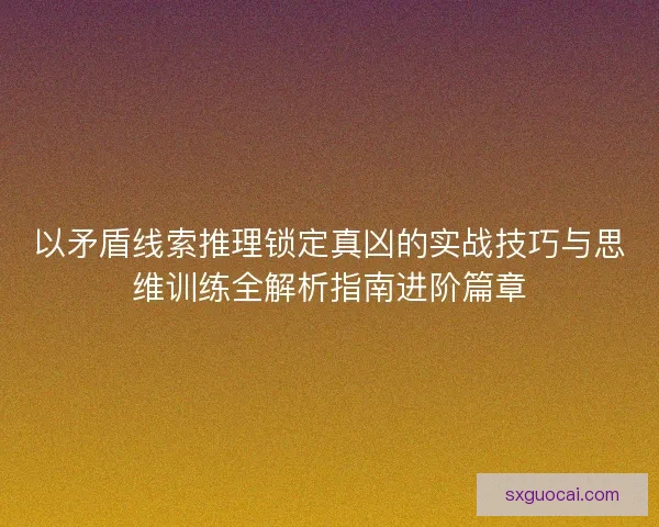 以矛盾线索推理锁定真凶的实战技巧与思维训练全解析指南进阶篇章 以矛盾线索推理锁定真凶的实战技巧与思维训练全解析指南进阶篇章