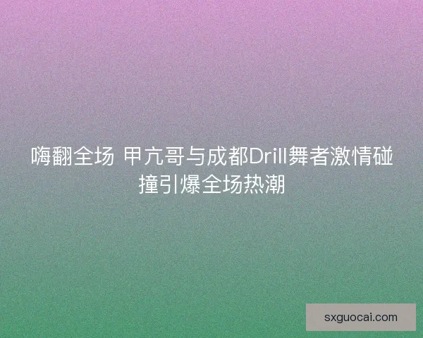 嗨翻全场 甲亢哥与成都Drill舞者激情碰撞引爆全场热潮 嗨翻全场 甲亢哥与成都Drill舞者激情碰撞引爆全场热潮