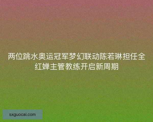 两位跳水奥运冠军梦幻联动陈若琳担任全红婵主管教练开启新周期 两位跳水奥运冠军梦幻联动陈若琳担任全红婵主管教练开启新周期