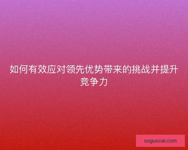 如何有效应对领先优势带来的挑战并提升竞争力 如何有效应对领先优势带来的挑战并提升竞争力